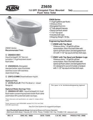 Z5650
                                        1.6 GPF Elongated Floor Mounted                               TAG
                                               Flush Valve Toilet


                                                                       Z5650 Series
                                                                       • 1.6 gpf (gallons per flush)
                                                                       • Vitreous china
                                                                       • Elongated front rim
                                                                       • 2" fully glazed trapway
                                                                       • Siphon jet flush action
                                                                       • 1-1/2" top spud
                                                                       • Includes bolt caps
                                                                       • Shipping Weight: 55 lbs.

                                                                       Engineering Specification:
                                                                               Z5650 with Top Spud
                                                                               Vitreous china, 1.6 gpf [6 Lpf] low
Z5650 Series                                                                   consumption, floor mounted toilet with
Recommended Trim:                                                              siphon jet flush action and elongated front
                                                                               rim with 1-1/2" top spud and two bolt caps.
    Z6000AV-WS1
AquaVantage® ‘AV’ low con                                                      Z5651 with Top Spud and Bedpan Lugs
sumption 1.6 gpf exposed closet                                                Vitreous china, 1.6 gpf [6 Lpf] low
flush valve.                                                                   consumption, floor mounted toilet with
                                                                               siphon jet flush action and elongated front
   Z5955SS-EL Elongated,                                                       rim designed to accommodate a bedpan
standard white, open front toilet                                              with 1-1/2" top spud and two bolt caps.
seat less cover with stainless
steel check hinge.

    Z5972-COMB Closet bolt/wax ring kit.

Optional Trim:
    Z5795-FLO-JR PVC Flo-Bowl Jr. closet
flange kit                                                                  This space is for Architectural/engineering Approval


Optional Water-Savings Trim:
    Z6000AV-DF-WS1 AquaVantage® AV dual
flush water-conserving exposed closet flush valve
(estimated 30% potential water savings).
These dimensions and specifications are subject to change without
notice.

Fixture dimensions meet ANSI/ASME standard A112.19.2 and CAN/
CSA B45 requirements.
                                        See Zurn One Systems for suggested packages.

  Zurn Plumbing Products Group Commercial Brass and Fixtures Operation
  2640 South Work Street · Falconer, NY 14733 · Phone: 716-665-1132 · Fax: 716-665-1135 · www.zurn.com

   REV. B                DWG. NO. 80608                     DATE: 7/24/06         C.N. NO. 94933         PRODUCT NO. Z5650
 