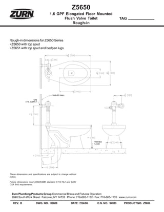 Z5650
                                       1.6 GPF Elongated Floor Mounted
                                              Flush Valve Toilet                               TAG
                                                  Rough-in



Rough-in dimensions for Z5650 Series
• Z5650 with top spud
• Z5651 with top spud and bedpan lugs




                                         FINISHED WALL

                        1 [25]
               I.P.S. SUPPLY




                                                                           FINISHED
                                                                           FLOOR




These dimensions and specifications are subject to change without
notice.

Fixture dimensions meet ANSI/ASME standard A112.19.2 and CAN/
CSA B45 requirements.



  Zurn Plumbing Products Group Commercial Brass and Fixtures Operation
  2640 South Work Street · Falconer, NY 14733 · Phone: 716-665-1132 · Fax: 716-665-1135 · www.zurn.com

   REV. B                   DWG. NO. 80608                 DATE: 7/24/06      C.N. NO. 94933    PRODUCT NO. Z5650
 