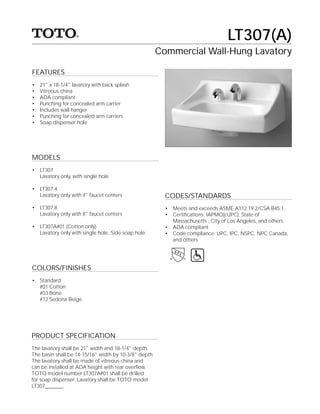 LT307(A)
                                                       Commercial Wall-Hung Lavatory

FEATURES
•   21" x 18-1/4" lavatory with back splash
•   Vitreous china
•   ADA compliant
•   Punching for concealed arm carrier
•   Includes wall hanger
•   Punching for concealed arm carriers
•   Soap dispenser hole




MODELS
• LT307
  Lavatory only, with single hole

• LT307.4
  Lavatory only with 4" faucet centers                   CODES/STANDARDS
• LT307.8                                                •   Meets and exceeds ASME A112.19.2/CSA B45.1,
  Lavatory only with 8" faucet centers                   •   Certiﬁcations: IAPMO(cUPC), State of
                                                             Massachusetts , City of Los Angeles, and others
• LT307A#01 (Cotton only)                                •   ADA compliant
  Lavatory only with single hole. Side soap hole         •   Code compliance: UPC, IPC, NSPC, NPC Canada,
                                                             and others




COLORS/FINISHES
• Standard
  #01 Cotton
  #03 Bone
  #12 Sedona Beige




PRODUCT SPECIFICATION
The lavatory shall be 21" width and 18-1/4" depth.
The basin shall be 14-15/16" width by 10-3/8" depth.
The lavatory shall be made of vitreous china and
can be installed at ADA height with rear overﬂow.
TOTO model number LT307A#01 shall be drilled
for soap dispenser. Lavatory shall be TOTO model
LT307_______.
 