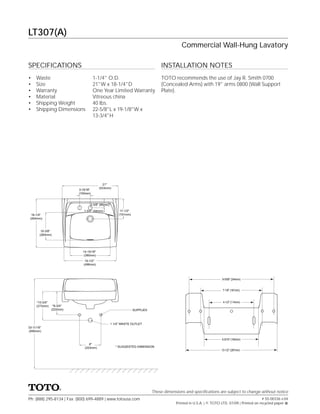 LT307(A)
                                                                                            Commercial Wall-Hung Lavatory

SPECIFICATIONS                                                                   INSTALLATION NOTES
•    Waste                            1-1/4" O.D.                                TOTO recommends the use of Jay R. Smith 0700
•    Size                             21"W x 18-1/4"D                            (Concealed Arms) with 19" arms 0800 (Wall Support
•    Warranty                         One Year Limited Warranty                  Plate).
•    Material                         Vitreous china
•    Shipping Weight                  40 lbs.
•    Shipping Dimensions              22-5/8"L x 19-1/8"W x
                                      13-3/4"H




                                           21″
                                         (533mm)
                           3-15/16″
                           (100mm)


                                  3-3/8″ (86mm)

                              1-3/4″ (44mm)             17-1/2″
  18-1/4″                                              (191mm)
 (464mm)



        10-3/8″
       (264mm)




                             14-15/16″
                              (380mm)
                               19-1/2″
                              (496mm)



                                                                                                                     9-5/58" (244mm)


                                                                                                                     7-1/8" (181mm)



     *10-3/4″                                                                                                        4-1/2" (114mm)
     (273mm)     *8-3/4″
                (222mm)                                           SUPPLIES



                                                  1 1/4" WASTE OUTLET
33-11/16″
(856mm)

                                                                                                                     6-5/16" (160mm)
                                  8″
                               (203mm)               * SUGGESTED DIMENSION
                                                                                                                    10-1/2" (267mm)




                                                                             These dimensions and speciﬁcations are subject to change without notice
Ph: (888) 295-8134 | Fax: (800) 699-4889 | www.totousa.com                                                                                    # SS-00336 v.04
                                                                                         Printed in U.S.A. | © TOTO LTD. 07/09 | Printed on recycled paper
 