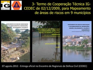 3- Termo de Cooperação Técnica IG-
                    CEDEC de 02/12/2009, para Mapeamento
                          de áreas de riscos em 9 municípios




07.agosto.2012 - Entrega oficial no Encontro de Regionais de Defesa Civil (CEDEC)
 