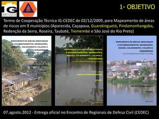 1- OBJETIVO

Termo de Cooperação Técnica IG-CEDEC de 02/12/2009, para Mapeamento de áreas
de riscos em 9 municípios (Aparecida, Caçapava, Guaratinguetá, Pindamonhangaba,
Redenção da Serra, Roseira, Taubaté, Tremembé e São José do Rio Preto)




07.agosto.2012 - Entrega oficial no Encontro de Regionais de Defesa Civil (CEDEC)
 