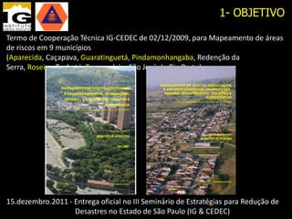 1- OBJETIVO

Termo de Cooperação Técnica IG-CEDEC de 02/12/2009, para Mapeamento de áreas
de riscos em 9 municípios (Aparecida, Caçapava, Guaratinguetá, Pindamonhangaba,
Redenção da Serra, Roseira, Taubaté, Tremembé e São José do Rio Preto)




15.dezembro.2011 - Entrega oficial no III Seminário de Estratégias para Redução de
                   Desastres no Estado de São Paulo (IG & CEDEC)
 