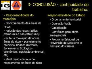 3- CONCLUSÃO - continuidade do
                                         trabalho:
-- Responsabilidade do              -Responsabilidade do Estado
município                           - - Ordenamento territorial
-- monitoramento das áreas de       - - Operação Verão
 riscos                             - - Capacitação
-- redução dos riscos (ações        - - Convênios para obras
 estruturais e não estruturais)       emergenciais
-- evitar a formação de novas       - - Programa Estadual de
 áreas de risco – planejamento        Prevenção de Desastres e
 municipal (Planos diretores,         Redução dos Riscos
 Zoneamento Ecológico-
 econômico, legislação ambiental,
 etc)
-- atualização continua do
 mapeamento de áreas de risco
 