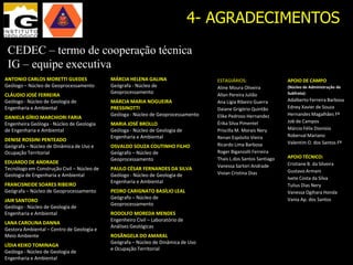4- AGRADECIMENTOS
 CEDEC – termo de cooperação técnica
 IG – equipe executiva
ANTONIO CARLOS MORETTI GUEDES               MÁRCIA HELENA GALINA                   ESTAGIÁRIOS:                  APOIO DE CAMPO
Geólogo – Núcleo de Geoprocessamento        Geógrafa - Núcleo de                   Aline Moura Oliveira          (Núcleo de Administração de
                                            Geoprocessamento                       Allan Pereira Julião          Subfrota):
CLÁUDIO JOSÉ FERREIRA
Geólogo - Núcleo de Geologia de             MÁRCIA MARIA NOGUEIRA                  Ana Lígia Ribeiro Guerra      Adalberto Ferreira Barbosa
Engenharia e Ambiental                      PRESSINOTTI                            Daiane Grigório Quintão       Edney Xavier de Souza
                                            Geóloga - Núcleo de Geoprocessamento   Elike Pedroso Hernandez       Hernandes Magalhães Fº
DANIELA GÍRIO MARCHIORI FARIA
                                                                                   Érika Silva Pimentel          Job de Campos
Engenheira Geóloga - Núcleo de Geologia     MARIA JOSÉ BROLLO
de Engenharia e Ambiental                   Geóloga - Núcleo de Geologia de        Priscilla M. Morais Nery      Márcio Félix Dionísio
                                            Engenharia e Ambiental                 Renan Espósito Vieira         Roberval Mariano
DENISE ROSSINI PENTEADO
                                                                                   Ricardo Lima Barbosa          Valentim O. dos Santos Fº
Geógrafa – Núcleo de Dinâmica de Uso e      OSVALDO SOUZA COUTINHO FILHO
Ocupação Territorial                        Geógrafo – Núcleo de                   Roger Biganzolli Ferreira
                                            Geoprocessamento                       Thais L.dos Santos Santiago   APOIO TÉCNICO:
EDUARDO DE ANDRADE                                                                                               Cristiane B. da Silveira
                                                                                   Vanessa Sartori Andrade
Tecnólogo em Construção Civil – Núcleo de   PAULO CÉSAR FERNANDES DA SILVA                                       Gustavo Armani
Geologia de Engenharia e Ambiental          Geólogo - Núcleo de Geologia de        Vivian Cristina Dias
                                                                                                                 Ivete Costa da Silva
                                            Engenharia e Ambiental
FRANCISNEIDE SOARES RIBEIRO                                                                                      Tulius Dias Nery
Geógrafa – Núcleo de Geoprocessamento       PEDRO CARIGNATO BASÍLIO LEAL                                         Vanessa Ogihara Honda
                                            Geógrafo – Núcleo de                                                 Vania Ap. dos Santos
JAIR SANTORO
                                            Geoprocessamento
Geólogo - Núcleo de Geologia de
Engenharia e Ambiental                      RODOLFO MOREDA MENDES
                                            Engenheiro Civil – Laboratório de
LANA CAROLINA DANNA
                                            Análises Geológicas
Gestora Ambiental – Centro de Geologia e
Meio Ambiente                               ROSÂNGELA DO AMARAL
                                            Geógrafa – Núcleo de Dinâmica de Uso
LÍDIA KEIKO TOMINAGA
                                            e Ocupação Territorial
Geóloga - Núcleo de Geologia de
Engenharia e Ambiental
 