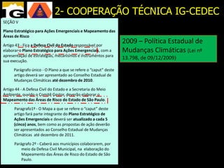 2- COOPERAÇÃO TÉCNICA IG-CEDEC
SEÇÃO V

Plano Estratégico para Ações Emergenciais e Mapeamento das
   1988 - Planos
Áreas de Risco
                                                            2009 – Política Estadual de
   Preventivos de Defesa
Artigo 43 - Fica a Defesa Civil do Estado responsável por
elaborar o Plano Estratégico para Ações Emergenciais, com a Mudanças Climáticas (Lei nº
   Civil (PPDC) e Planos de
apresentação de estratégias, mecanismos e instrumentos para
sua execução.
                                                            13.798, de 09/12/2009)
   Contingência a que se refere o “caput” deste
      Parágrafo único - O Plano
      artigo deverá ser apresentado ao Conselho Estadual de
      Mudanças Climáticas até dezembro de 2010.
  2004 – Mapeamento de
Artigo 44 - A Defesa Civil do Estado e a Secretaria do Meio
Ambiente, ouvido o Comitê Gestor, deverão elaborar o
  áreas de risco em
Mapeamento das Áreas de Risco do Estado de São Paulo.

  municípios doque se refere o “caput” deste
    Paragrafo1º - O Mapa a Estado
      artigo fará parte integrante do Plano Estratégico de
      Ações Emergenciais e deverá ser atualizado a cada 5
      (cinco) anos, bem como as propostas de ação deverão
      ser apresentados ao Conselho Estadual de Mudanças
      Climáticas até dezembro de 2011.

      Parágrafo 2º - Caberá aos municípios colaborarem, por
          meio da Defesa Civil Municipal, na elaboração do
          Mapeamento das Áreas de Risco do Estado de São
          Paulo.
 