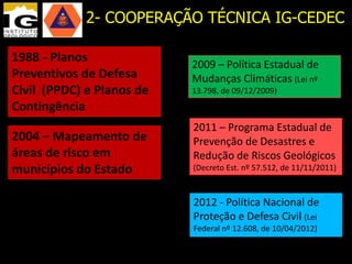 2- COOPERAÇÃO TÉCNICA IG-CEDEC

1988 - Planos              2009 – Política Estadual de
Preventivos de Defesa      Mudanças Climáticas (Lei nº
Civil (PPDC) e Planos de   13.798, de 09/12/2009)
Contingência
                           2011 – Programa Estadual de
2004 – Mapeamento de       Prevenção de Desastres e
áreas de risco em          Redução de Riscos Geológicos
municípios do Estado       (Decreto Est. nº 57.512, de 11/11/2011)



                           2012 - Política Nacional de
                           Proteção e Defesa Civil (Lei
                           Federal nº 12.608, de 10/04/2012)
 