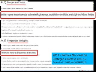 2- COOPERAÇÃO TÉCNICA IG-CEDEC

1988 - Planos              2009 – Política Estadual de
Preventivos de Defesa      Mudanças Climáticas (Lei nº
Civil (PPDC) e Planos de   13.798, de 09/12/2009)
Contingência
                           2011 – Programa Estadual de
2004 – Mapeamento de       Prevenção de Desastres e
áreas de risco em          Redução de Riscos Geológicos
municípios do Estado       (Decreto Est. nº 57.512, de 11/11/2011)



                           2012 - Política Nacional de
                           Proteção e Defesa Civil (Lei
                           Federal nº 12.608, de 10/04/2012)
 