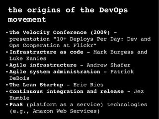 the origins of the DevOps 
movement
● The Velocity Conference (2009) ­ 
presentation "10+ Deploys Per Day: Dev and 
Ops Cooperation at Flickr"
● Infrastructure as code ­ Mark Burgess and 
Luke Kanies
● Agile infrastructure ­ Andrew Shafer
● Agile system administration ­ Patrick 
DeBois
● The Lean Startup ­ Eric Ries
● Continuous integration and release ­ Jez 
Humble
● PaaS (platform as a service) technologies 
(e.g., Amazon Web Services)
 