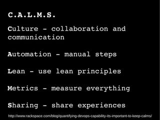 C.A.L.M.S.
http://www.rackspace.com/blog/quantifying-devops-capability-its-important-to-keep-calms/
Culture ­ collaboration and 
communication
Automation ­ manual steps 
Lean ­ use lean principles
Metrics ­ measure everything
Sharing ­ share experiences
 