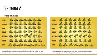 Semana 2
Personajes:
Enemigo básico: enemigo de velocidad lenta, fácil de vencer ya que
tiene poca vida.
Enemigo especial: enemigo de velocidad media, un poco más de
vencer ya que tiene más vida que el básico.
 