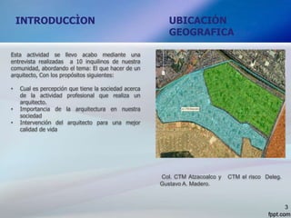 UBICACIÓN
GEOGRAFICA
INTRODUCCÌON
Esta actividad se llevo acabo mediante una
entrevista realizadas a 10 inquilinos de nuestra
comunidad, abordando el tema: El que hacer de un
arquitecto, Con los propósitos siguientes:
• Cual es percepción que tiene la sociedad acerca
de la actividad profesional que realiza un
arquitecto.
• Importancia de la arquitectura en nuestra
sociedad
• Intervención del arquitecto para una mejor
calidad de vida
Col. CTM Atzacoalco y CTM el risco Deleg.
Gustavo A. Madero.
3
 