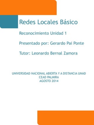 Redes Locales Básico 
Reconocimiento Unidad 1 
Presentado por: Gerardo Pai Ponte 
Tutor: Leonardo Bernal Zamora 
UNIVERSIDAD NACIONAL ABIERTA Y A DISTANCIA UNAD 
CEAD PALMIRA 
AGOSTO 2014 
 
