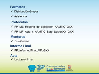 Formatos
Distribución Grupos
Asistencia
Protocolos
FP_ME_Reporte_de_aplicación_AAMTIC_GXX
FP_MF_Acta_x_AAMTIC_Sgto_SesionXX_GXX
Acta
Lectura y firma
Informe Final
FP_Informe_Final_MF_GXX
Mentores
Distribución