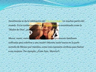 Anualmente se da la celebración del Día de la Madre en muchas partes del mundo. En la confesión católica la Virgen María es considerada como la "Madre de Dios", por creer que su hijo lo era.Mamá, mami, mamita, ma, son expresiones típicamente familiares utilizadas para referirse a una madre (Mamita suele usarse en la parte norteña de México por maridos, como una expresión cariñosa para llamar a sus mujeres. Por ejemplo: ¿Estás lista, Mamita?).