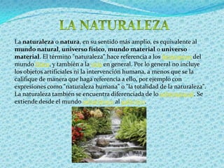LA NATURALEZA La naturaleza o natura, en su sentido más amplio, es equivalente al mundo natural, universo físico, mundo material o universo material. El término "naturaleza" hace referencia a los fenómenos del mundo físico, y también a la vida en general. Por lo general no incluye los objetos artificiales ni la intervención humana, a menos que se la califique de manera que haga referencia a ello, por ejemplo con expresiones como "naturaleza humana" o "la totalidad de la naturaleza". La naturaleza también se encuentra diferenciada de lo sobrenatural. Se extiende desde el mundo subatómico al galáctico.
