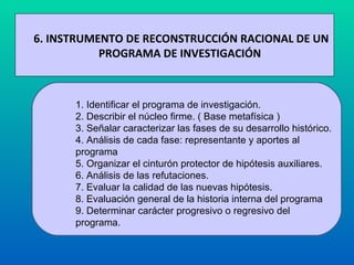 6. INSTRUMENTO DE RECONSTRUCCIÓN RACIONAL DE UN PROGRAMA DE INVESTIGACIÓN  1. Identificar el programa de investigación.  2. Describir el núcleo firme. ( Base metafísica ) 3. Señalar caracterizar las fases de su desarrollo histórico.  4. Análisis de cada fase: representante y aportes al  programa 5. Organizar el cinturón protector de hipótesis auxiliares.  6. Análisis de las refutaciones.  7. Evaluar la calidad de las nuevas hipótesis.  8. Evaluación general de la historia interna del programa 9. Determinar carácter progresivo o regresivo del programa.  