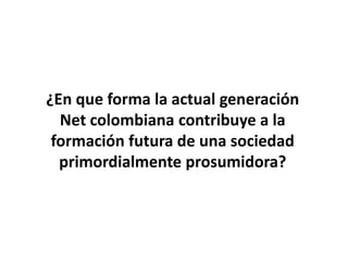¿En que forma la actual generación
  Net colombiana contribuye a la
 formación futura de una sociedad
  primordialmente prosumidora?
 