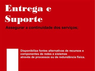 Entrega e
Suporte
Assegurar a continuidade dos serviços;

Disponibiliza fontes alternativas de recursos e
componentes de redes e sistemas
através de processos ou de redundância física.

 