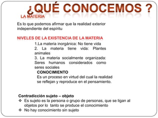 Es lo que podemos afirmar que la realidad exterior
independiente del espíritu

1.La materia inorgánica: No tiene vida
2. La materia tiene vida: Plantes
animales
3. La materia socialmente organizada:
Seres humanos considerados como
seres sociales
CONOCIMIENTO
Es un proceso en virtud del cual la realidad
se reflejan y reproduce en el pensamiento.

Contradicción sujeto – objeto
 Es sujeto es la persona o grupo de personas, que se ligan al
objetos por lo tanto se produce el conocimiento
 No hay conocimiento sin sujeto

 