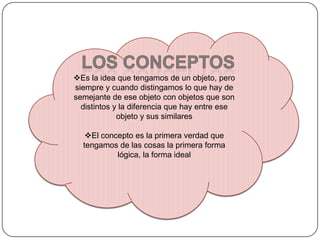 Es la idea que tengamos de un objeto, pero
siempre y cuando distingamos lo que hay de
semejante de ese objeto con objetos que son
distintos y la diferencia que hay entre ese
objeto y sus similares
El concepto es la primera verdad que
tengamos de las cosas la primera forma
lógica, la forma ideal

 