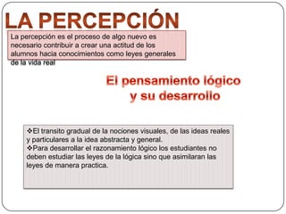 La percepción es el proceso de algo nuevo es
necesario contribuir a crear una actitud de los
alumnos hacia conocimientos como leyes generales
de la vida real

El transito gradual de la nociones visuales, de las ideas reales
y particulares a la idea abstracta y general.
Para desarrollar el razonamiento lógico los estudiantes no
deben estudiar las leyes de la lógica sino que asimilaran las
leyes de manera practica.

 