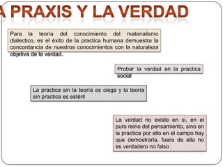Para la teoría del conocimiento del materialismo
dialectico, es el éxito de la practica humana demuestra la
concordancia de nuestros conocimientos con la naturaleza
objetiva de la verdad.
Probar la verdad en la practica
social
La practica sin la teoría es ciega y la teoría
sin practica es estéril

La verdad no existe en si, en el
puro reino del pensamiento, sino en
la practica por ello en el campo hay
que demostrarla, fuera de ella no
es verdadero no falso

 