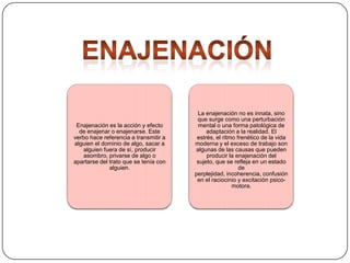 Enajenación es la acción y efecto
de enajenar o enajenarse. Este
verbo hace referencia a transmitir a
alguien el dominio de algo, sacar a
alguien fuera de sí, producir
asombro, privarse de algo o
apartarse del trato que se tenía con
alguien.

La enajenación no es innata, sino
que surge como una perturbación
mental o una forma patológica de
adaptación a la realidad. El
estrés, el ritmo frenético de la vida
moderna y el exceso de trabajo son
algunas de las causas que pueden
producir la enajenación del
sujeto, que se refleja en un estado
de
perplejidad, incoherencia, confusión
en el raciocinio y excitación psicomotora.

 