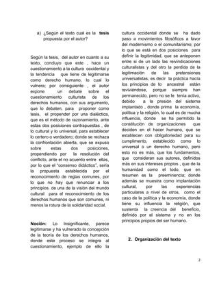 a) ¿Según el texto cual es la tesis
propuesta por el autor?
Según la tesis, del autor en cuanto a su
texto, concluyo que este , hace un
cuestionamiento a la cultura occidental y
la tendencia que tiene de legitimarse
como derecho humano, lo cual lo
vulnera; por consiguiente , el autor
expone un debate sobre el
cuestionamiento culturista de los
derechos humanos, con sus argumento,
que lo debaten, para proponer como
tesis, el propender por una dialéctica,
que es el método de razonamiento, ante
estas dos posiciones contrapuestas , de
lo cultural y lo universal, para establecer
lo certero o verdadero; donde se rechaza
la confrontación abierta, que se expuso
sobre estas dos posiciones,
propendiendo por la resolución del
conflicto, ante el no acuerdo entre ellas,
por lo que el “consenso didáctico”, sería
la propuesta establecida por el
reconocimiento de reglas comunes, por
lo que no hay que renunciar a los
principios de una de la visión del mundo
cultural para el reconocimiento de los
derechos humanos que son comunes, ni
menos la rotura de la solidaridad social.
Noción: Lo Insignificante, parece
legitimarse y ha vulnerado la concepción
de la teoría de los derechos humanos,
donde este proceso se integra al
cuestionamiento, ejemplo de ello la
cultura occidental donde se ha dado
paso a movimientos filosóficos a favor
del modernismo o el comunitarísmo; por
lo que se está en dos posiciones para
definir la legitimidad, que se anteponen
entre si de un lado las reivindicaciones
culturalistas y del otro la perdida de la
legitimación de las pretensiones
universalistas, es decir la práctica hacía
los principios de lo ancestral están
reviviéndose, porque siempre han
permanecido, pero no se le tenía activo,
debido a la presión del sistema
implantado , donde prima la economía,
política y la religión, lo cual es de mucha
influencia, donde se ha permitido la
constitución de organizaciones que
deciden en el hacer humano, que se
establecen con obligatoriedad para su
cumplimento, establecido como lo
universal o un derecho humano, pero
esto no es más, que los fundamentos,
que consideran sus autores, definidos
más en sus intereses propios , que de la
humanidad como el todo, que en
resumen es la preeminencia; donde
además se muestra como implantación
cultural, por las experiencias
particulares a nivel de otros, como el
caso de la política y la economía, donde
tiene su influencia la religión, que
sustenta la creencia del beneficio,
definido por el sistema y no en los
principios propios del ser humano.
2. Organización del texto
2
 