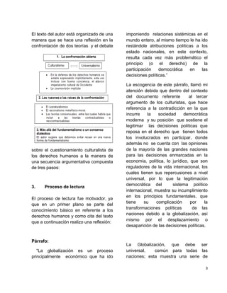 El texto del autor está organizado de una
manera que se hace una reflexión en la
confrontación de dos teorías y el debate
sobre el cuestionamiento culturalista de
los derechos humanos a la manera de
una secuencia argumentativa compuesta
de tres pasos:
3. Proceso de lectura
El proceso de lectura fue motivador, ya
que en un primer plano se parte del
conocimiento básico en referente a los
derechos humanos y como cita del texto
que a continuación realizo una reflexión:
Párrafo:
“La globalización es un proceso
principalmente económico que ha ido
imponiendo relaciones sistémicas en el
mundo entero, al mismo tiempo le ha ido
restándole atribuciones políticas a los
estado nacionales, en este contexto,
resulta cada vez más problemático el
principio (o el derecho) de la
participación democrática en las
decisiones políticas.”
La escogencia de este párrafo, llamó mi
atención debido que dentro del contexto
del documento referente al tercer
argumento de los culturistas, que hace
referencia a la contradicción en la que
incurre la sociedad democrática
moderna y su posición que sostiene el
legitimar las decisiones políticas que
reposa en el derecho que tienen todos
los involucrados en participar, donde
además no se cuenta con las opiniones
de la mayoría de las grandes naciones
para las decisiones enmarcadas en la
economía, política, lo jurídico, que son
reguladores de la vida internacional, los
cuales tienen sus repercusiones a nivel
universal, por lo que la legitimación
democrática del sistema político
internacional, muestra su incumplimiento
en los principios fundamentales, que
tiene su complicación por la
transformaciones políticas de las
naciones debido a la globalización, así
mismo por el desplazamiento o
desaparición de las decisiones políticas.
La Globalización, que debe ser
universal, común para todas las
naciones; esta muestra una serie de
3
 