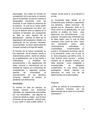 desventajas las cuales se concibe en
contradicción de lo que sería un derecho
para la humanidad, ya que se muestra la
desigualdad económica entre las
naciones, lo que implica la presencia de
la pobreza, la cual es en mayor grado
en unos en comparación con otros, por
lo que el derecho tiene su objetivo en el
mantener el bienestar, por consiguiente
se falla en este aspecto de la
globalización, además se tiene por la
degradación del ecosistema. Debido a la
explotación de los recursos naturales,
ocurre también la menor oportunidad de
competir sumado a la fuga del capital.
El fomento de la cultura occidental, se
han esparcido de tal manera, donde el
ordenamiento jurídico siente los efectos
de la globalización, por lo que tiende a
uniformalizar y simplificar los
procedimientos y las regulaciones del
orden nacional e internacional con la
finalidad de mejorar sus condiciones de
competitividad y seguridad jurídica,
además de universalizar el
reconocimiento de los derechos
humanos, además la política va
perdiendo sus atribuciones.
Conclusión
El hombre en todo los tiempos, se
maneja siempre con tendencias
culturales, por experiencias acumuladas
por sus ancestrales, que algunas se
conservan desde su origen, que se hace
Universal, sin ser derecho, porque viola,
lo que nadie ni nada puede obstruir o
impedir jamás como lo es el derecho a
la vida.
La humanidad debe debatir en el
fundamento para entender y argumentar
sus derechos, deben reconocer los
aportes que le favorecen, tanto en lo
trivial como en la globalización, lo cual
permite el análisis de fondo para
determinar sus confrontaciones y así
proponer los pasos más coherentes que
se debe seguir, para lo cual se hace
necesario como punto de inicio hacer
una descripción sobre estas
confrontaciones culturalistas y
universalistas, fundamentadas en
cuanto a los derechos humanos, que en
sí se concentran como uno, lo cual es
la tesis propuesta, que defino como la
vida derecho único humano – política
sanitaria de la equidad humana, que
debe entender como inobjetable e
incuestionable, de obligatorio
cumplimiento, lo cual jamás puede
postergarse; donde además se
direcciona en cada uno de los
determinantes de la salud pública.
Pregunta
¿Cómo se articula el universalismo de
los derechos humanos con los
determinantes de la salud en el contexto
colombiano?
4
 