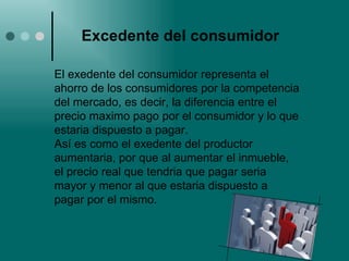 Excedente del consumidor El exedente del consumidor representa el ahorro de los consumidores por la competencia del mercado, es decir, la diferencia entre el precio maximo pago por el consumidor y lo que estaria dispuesto a pagar. Así es como el exedente del productor aumentaria, por que al aumentar el inmueble, el precio real que tendria que pagar seria mayor y menor al que estaria dispuesto a pagar por el mismo. 