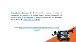 International Camiones te brindamos los mejores consejos de
conducción de camiones. Si deseas obtener mayor información de
nuestros servicios de camiones, no dudes en comunicarte con nosotros a
través de nuestro formulario de contacto.
Enlace: http://www.interperu.pe/blog/entregas-riesgo-conducir-
camion/
 