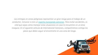 Las entregas en zonas peligrosas representan un gran riesgo para el trabajo de un
conductor, inclusive si eres un experto manejando camiones. Para evitar accidentes, es
vital que sepas cómo manejar estas situaciones en caso te encuentres en un área
insegura. En el siguiente artículo de International Camiones, compartiremos contigo los
pasos que debes seguir al encontrarte en una zona de riesgo.
 