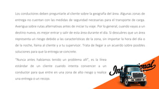 Los conductores deben preguntarle al cliente sobre la geografía del área. Algunas zonas de
entrega no cuentan con las medidas de seguridad necesarias para el transporte de carga.
Averigua sobre rutas alternativas antes de iniciar tu viaje. Por lo general, cuando vayas a un
destino nuevo, es mejor entrar y salir de esta área durante el día. Si descubres que un área
representa un riesgo debido a las características de la zona, sin importar la hora del día o
de la noche, llama al cliente y a tu supervisor. Trata de llegar a un acuerdo sobre posibles
soluciones para que la entrega se concrete.
“Nunca antes habíamos tenido un problema allí”, es la línea
estándar de un cliente cuando intenta convencer a un
conductor para que entre en una zona de alto riesgo y realice
una entrega o un recojo.
 