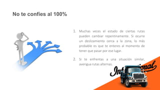 No te confíes al 100%
1. Muchas veces el estado de ciertas rutas
pueden cambiar repentinamente. Si ocurre
un deslizamiento cerca a la zona, lo más
probable es que te enteres al momento de
tener que pasar por ese lugar.
2. Si te enfrentas a una situación similar,
averigua rutas alternas.
 