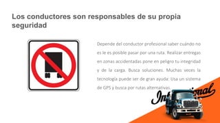 Los conductores son responsables de su propia
seguridad
Depende del conductor profesional saber cuándo no
es le es posible pasar por una ruta. Realizar entregas
en zonas accidentadas pone en peligro tu integridad
y de la carga. Busca soluciones. Muchas veces la
tecnología puede ser de gran ayuda: Usa un sistema
de GPS y busca por rutas alternativas.
 