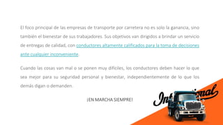 El foco principal de las empresas de transporte por carretera no es solo la ganancia, sino
también el bienestar de sus trabajadores. Sus objetivos van dirigidos a brindar un servicio
de entregas de calidad, con conductores altamente calificados para la toma de decisiones
ante cualquier inconveniente.
Cuando las cosas van mal o se ponen muy difíciles, los conductores deben hacer lo que
sea mejor para su seguridad personal y bienestar, independientemente de lo que los
demás digan o demanden.
¡EN MARCHA SIEMPRE!
 