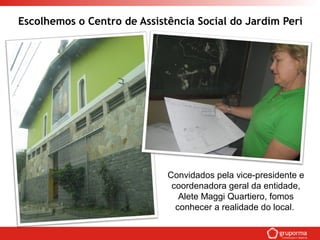 Escolhemos o Centro de Assistência Social do Jardim Peri
Convidados pela vice-presidente e
coordenadora geral da entidade,
Alete Maggi Quartiero, fomos
conhecer a realidade do local.
 