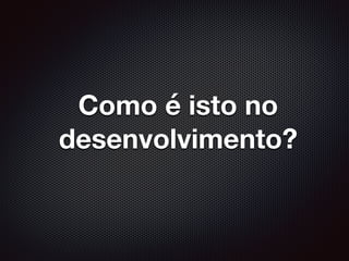 Como é isto no
desenvolvimento?
 