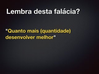 Lembra desta falácia?
"Quanto mais (quantidade)
desenvolver melhor"
 