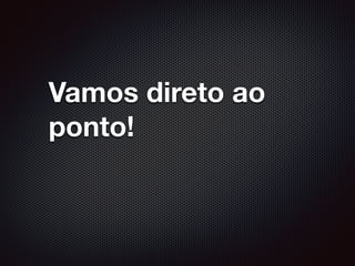 Vamos direto ao
ponto!
 