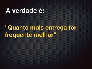 A verdade é:
"Quanto mais entrega for
frequente melhor"
 