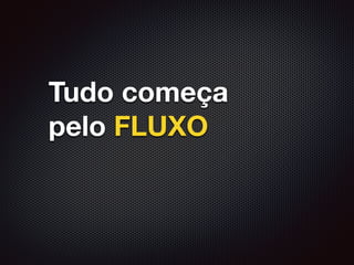 Tudo começa
pelo FLUXO
 