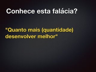 Conhece esta falácia?
"Quanto mais (quantidade)
desenvolver melhor"
 