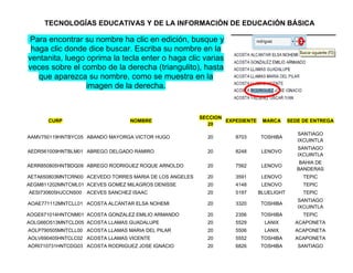 TECNOLOGÍAS EDUCATIVAS Y DE LA INFORMACIÓN DE EDUCACIÓN BÁSICA

Para encontrar su nombre ha clic en edición, busque y
 haga clic donde dice buscar. Escriba su nombre en la
ventanita, luego oprima la tecla enter o haga clic varias
veces sobre el combo de la derecha (triangulito), hasta
   que aparezca su nombre, como se muestra en la
                 imagen de la derecha.


                                                         SECCION
      CURP                         NOMBRE                        EXPEDIENTE    MARCA      SEDE DE ENTREGA
                                                            20
                                                                                             SANTIAGO
AAMV750119HNTBYC05 ABANDO MAYORGA VICTOR HUGO              20       8703      TOSHIBA
                                                                                             IXCUINTLA
                                                                                             SANTIAGO
AEDR561009HNTBLM01 ABREGO DELGADO RAMIRO                   20       8248       LENOVO
                                                                                             IXCUINTLA
                                                                                              BAHIA DE
AERR850805HNTBDQ09 ABREGO RODRIGUEZ ROQUE ARNOLDO          20       7562       LENOVO
                                                                                             BANDERAS
AETA650803MNTCRN00 ACEVEDO TORRES MARIA DE LOS ANGELES     20       3591       LENOVO          TEPIC
AEGM811202MNTCML01 ACEVES GOMEZ MILAGROS DENISSE           20       4148       LENOVO          TEPIC
AESI730605HJCCNS00   ACEVES SANCHEZ ISAAC                  20       5197      BLUELIGHT        TEPIC
                                                                                             SANTIAGO
AOAE771112MNTCLL01 ACOSTA ALCANTAR ELSA NOHEMI             20       3320      TOSHIBA
                                                                                             IXCUINTLA
AOGE671014HNTCNM01 ACOSTA GONZALEZ EMILIO ARMANDO          20       2356      TOSHIBA          TEPIC
AOLG66O513MNTCLD05 ACOSTA LLAMAS GUADALUPE                 20       5529        LANIX       ACAPONETA
AOLP790505MNTCLL00 ACOSTA LLAMAS MARIA DEL PILAR           20       5506        LANIX       ACAPONETA
AOLV690405HNTCLC02 ACOSTA LLAMAS VICENTE                   20       5552      TOSHIBA       ACAPONETA
AORI710731HNTCDG03 ACOSTA RODRIGUEZ JOSE IGNACIO           20       6826      TOSHIBA        SANTIAGO
 