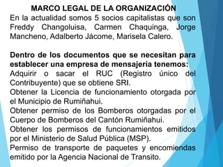 MARCO LEGAL DE LA ORGANIZACIÓN
En la actualidad somos 5 socios capitalistas que son
Freddy Changoluisa, Carmen Chaquinga, Jorge
Mancheno, Adalberto Jácome, Marisela Calero.
Dentro de los documentos que se necesitan para
establecer una empresa de mensajería tenemos:
Adquirir o sacar el RUC (Registro único del
Contribuyente) que se obtiene SRI.
Obtener la Licencia de funcionamiento otorgada por
el Municipio de Rumiñahui.
Obtener permiso de los Bomberos otorgadas por el
Cuerpo de Bomberos del Cantón Rumiñahui.
Obtener los permisos de funcionamientos emitidos
por el Ministerio de Salud Pública (MSP).
Permiso de transporte de paquetes y encomiendas
emitido por la Agencia Nacional de Transito.
 