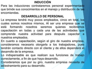 INDUCCIÓN
Para las inducciones contrataremos personal experimentado
que brinde sus conocimientos en el manejo y distribución de las
encomiendas.
DESARROLLO DE PERSONAL
La empresa tendrá muy pocos empleados, cinco en total, los
cuales somos nosotros mismos, Al ser una empresa que se
está formando nosotros seremos quienes recibiremos
capacitación en todas y cada una de las actividades que
comprende nuestra actividad para después capacitar a
nuestros empleados.
En cuanto a capacitación, según el giro de nuestra empresa,
consideramos necesario otorgarla a los trabajadores, pues
tendrán contacto directo con el cliente y de ellos dependerá el
desarrollo de la empresa.
Lo indispensable es que realicen sus funciones de trabajo
correctamente, a fin de que haya desarrollo.
Consideramos que por su giro, nuestra empresa necesita de
adiestramiento para su desarrollo.
 