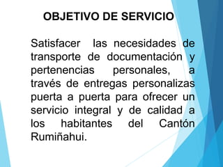 OBJETIVO DE SERVICIO
Satisfacer las necesidades de
transporte de documentación y
pertenencias personales, a
través de entregas personalizas
puerta a puerta para ofrecer un
servicio integral y de calidad a
los habitantes del Cantón
Rumiñahui.
 