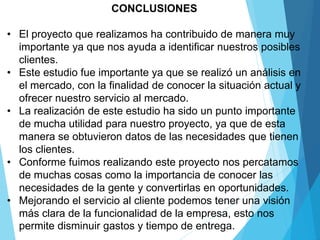 CONCLUSIONES
• El proyecto que realizamos ha contribuido de manera muy
importante ya que nos ayuda a identificar nuestros posibles
clientes.
• Este estudio fue importante ya que se realizó un análisis en
el mercado, con la finalidad de conocer la situación actual y
ofrecer nuestro servicio al mercado.
• La realización de este estudio ha sido un punto importante
de mucha utilidad para nuestro proyecto, ya que de esta
manera se obtuvieron datos de las necesidades que tienen
los clientes.
• Conforme fuimos realizando este proyecto nos percatamos
de muchas cosas como la importancia de conocer las
necesidades de la gente y convertirlas en oportunidades.
• Mejorando el servicio al cliente podemos tener una visión
más clara de la funcionalidad de la empresa, esto nos
permite disminuir gastos y tiempo de entrega.
 